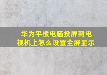 华为平板电脑投屏到电视机上怎么设置全屏显示