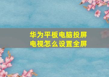 华为平板电脑投屏电视怎么设置全屏