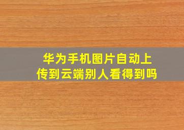 华为手机图片自动上传到云端别人看得到吗