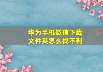 华为手机微信下载文件夹怎么找不到