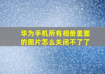 华为手机所有相册里面的图片怎么关闭不了了