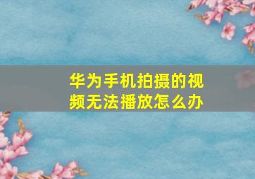 华为手机拍摄的视频无法播放怎么办