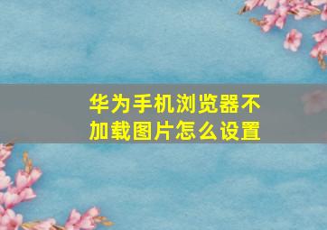 华为手机浏览器不加载图片怎么设置