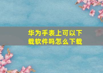 华为手表上可以下载软件吗怎么下载