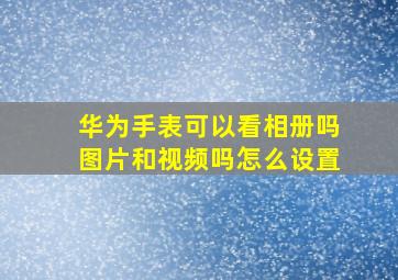 华为手表可以看相册吗图片和视频吗怎么设置