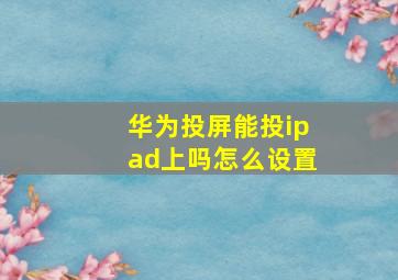 华为投屏能投ipad上吗怎么设置