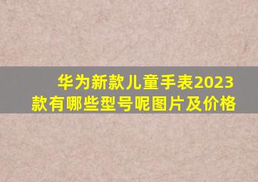 华为新款儿童手表2023款有哪些型号呢图片及价格