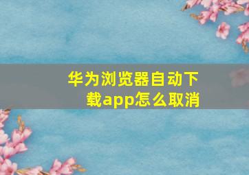 华为浏览器自动下载app怎么取消