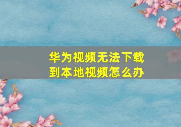 华为视频无法下载到本地视频怎么办