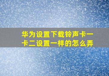 华为设置下载铃声卡一卡二设置一样的怎么弄