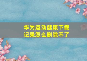 华为运动健康下载记录怎么删除不了