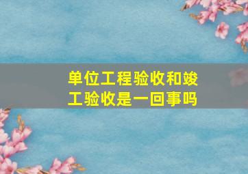 单位工程验收和竣工验收是一回事吗