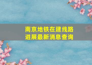 南京地铁在建线路进展最新消息查询