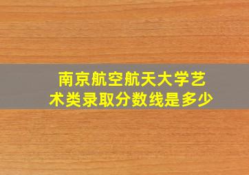 南京航空航天大学艺术类录取分数线是多少