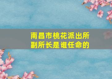 南昌市桃花派出所副所长是谁任命的