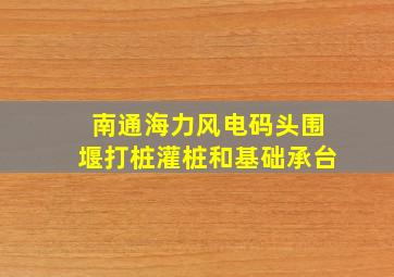 南通海力风电码头围堰打桩灌桩和基础承台