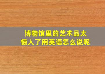 博物馆里的艺术品太惊人了用英语怎么说呢