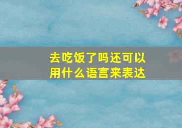 去吃饭了吗还可以用什么语言来表达