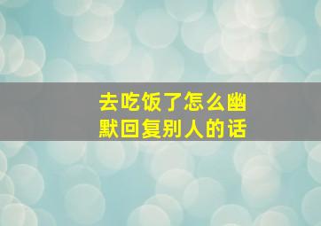 去吃饭了怎么幽默回复别人的话