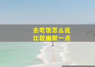 去吃饭怎么说比较幽默一点