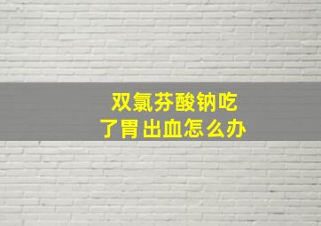 双氯芬酸钠吃了胃出血怎么办