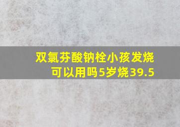 双氯芬酸钠栓小孩发烧可以用吗5岁烧39.5