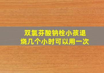 双氯芬酸钠栓小孩退烧几个小时可以用一次