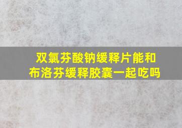 双氯芬酸钠缓释片能和布洛芬缓释胶囊一起吃吗