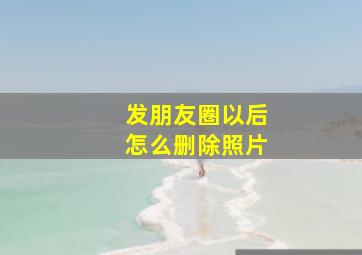 发朋友圈以后怎么删除照片