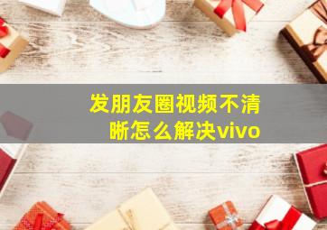 发朋友圈视频不清晰怎么解决vivo