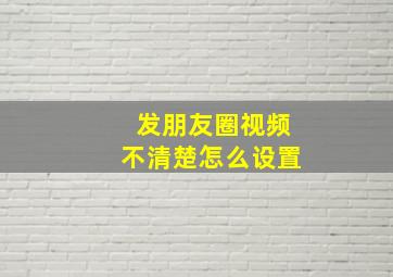 发朋友圈视频不清楚怎么设置