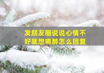 发朋友圈说说心情不好就想喝醉怎么回复