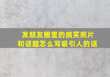 发朋友圈里的搞笑照片和话题怎么写吸引人的话