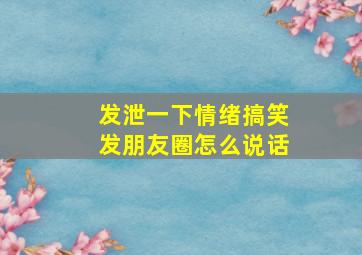 发泄一下情绪搞笑发朋友圈怎么说话