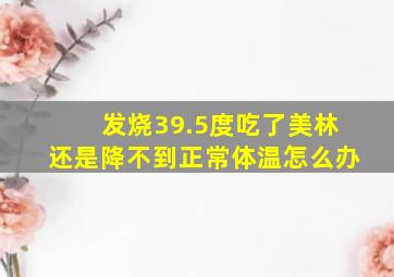 发烧39.5度吃了美林还是降不到正常体温怎么办