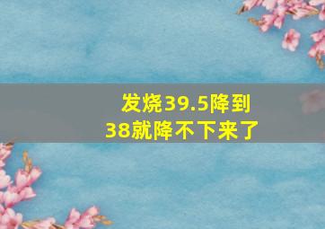 发烧39.5降到38就降不下来了