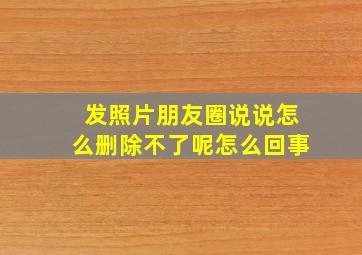 发照片朋友圈说说怎么删除不了呢怎么回事