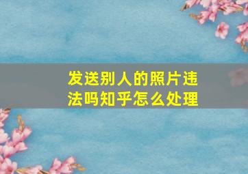 发送别人的照片违法吗知乎怎么处理