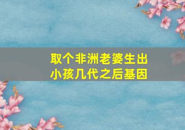 取个非洲老婆生出小孩几代之后基因