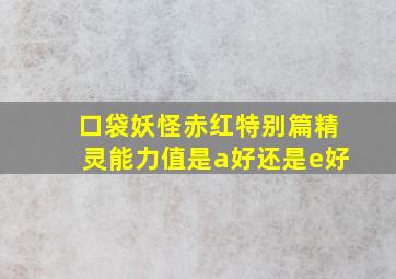 口袋妖怪赤红特别篇精灵能力值是a好还是e好