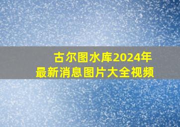 古尔图水库2024年最新消息图片大全视频