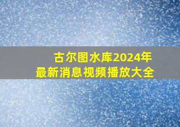 古尔图水库2024年最新消息视频播放大全