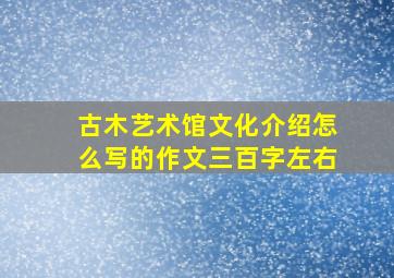 古木艺术馆文化介绍怎么写的作文三百字左右