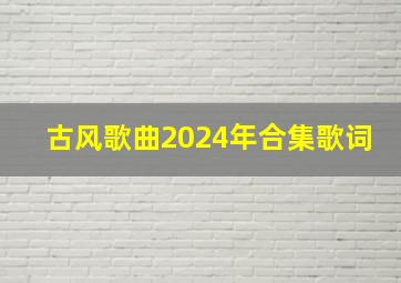 古风歌曲2024年合集歌词