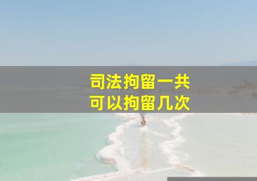 司法拘留一共可以拘留几次