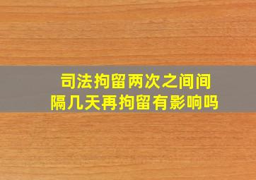 司法拘留两次之间间隔几天再拘留有影响吗