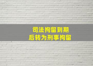 司法拘留到期后转为刑事拘留