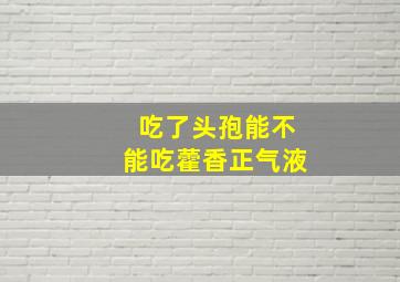 吃了头孢能不能吃藿香正气液