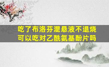 吃了布洛芬混悬液不退烧可以吃对乙酰氨基酚片吗