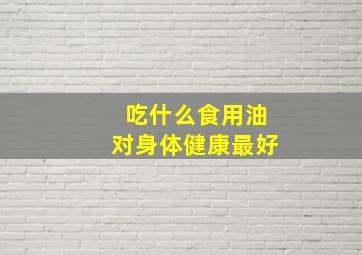 吃什么食用油对身体健康最好